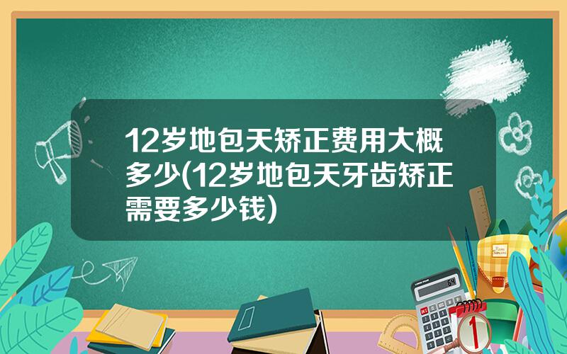 12岁地包天矫正费用大概多少(12岁地包天牙齿矫正需要多少钱)