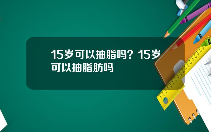 15岁可以抽脂吗？15岁可以抽脂肪吗