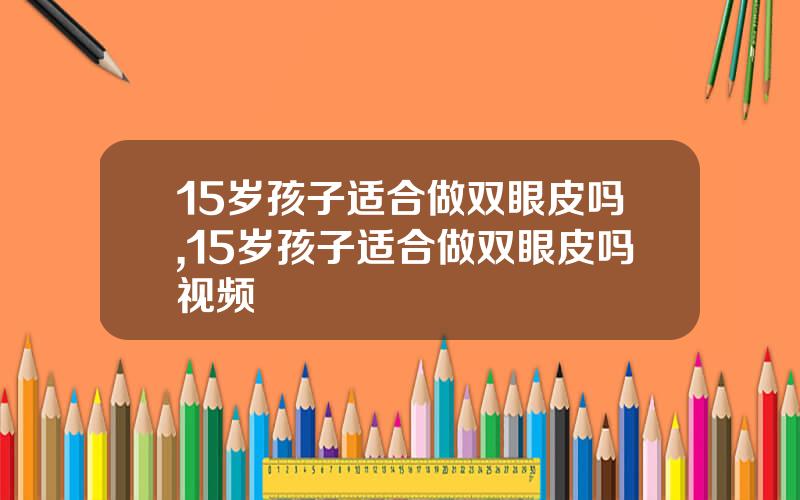 15岁孩子适合做双眼皮吗,15岁孩子适合做双眼皮吗视频