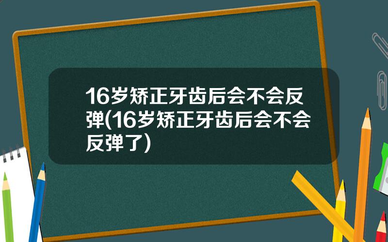 16岁矫正牙齿后会不会反弹(16岁矫正牙齿后会不会反弹了)