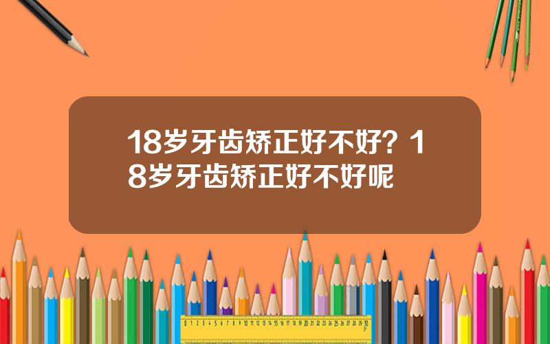 18岁牙齿矫正好不好？18岁牙齿矫正好不好呢