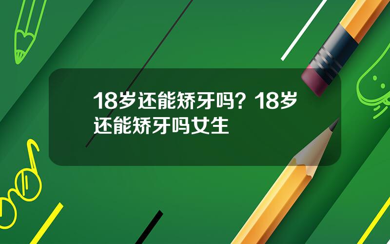 18岁还能矫牙吗？18岁还能矫牙吗女生