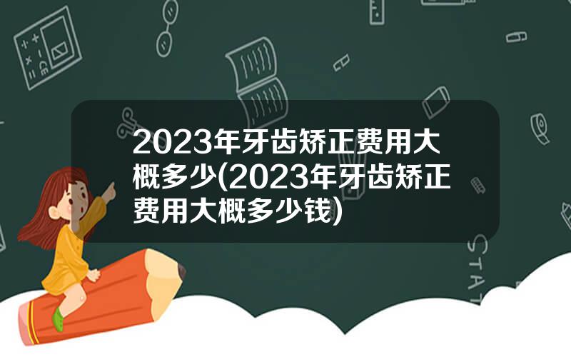 2023年牙齿矫正费用大概多少(2023年牙齿矫正费用大概多少钱)