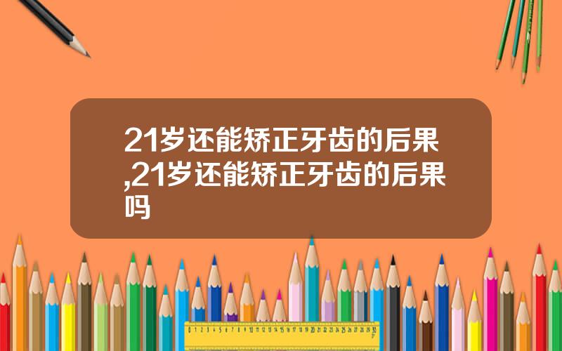 21岁还能矫正牙齿的后果,21岁还能矫正牙齿的后果吗