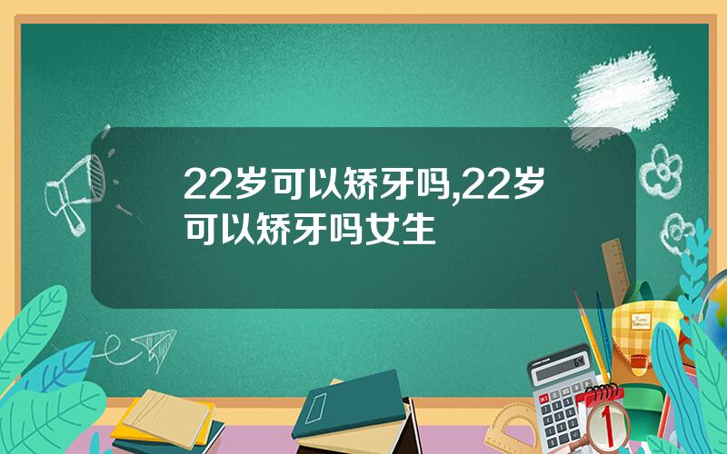 22岁可以矫牙吗,22岁可以矫牙吗女生