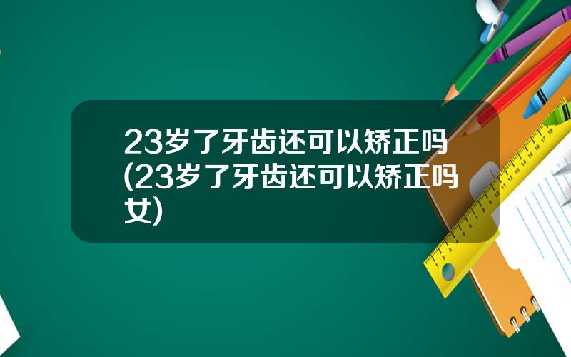 23岁了牙齿还可以矫正吗(23岁了牙齿还可以矫正吗女)