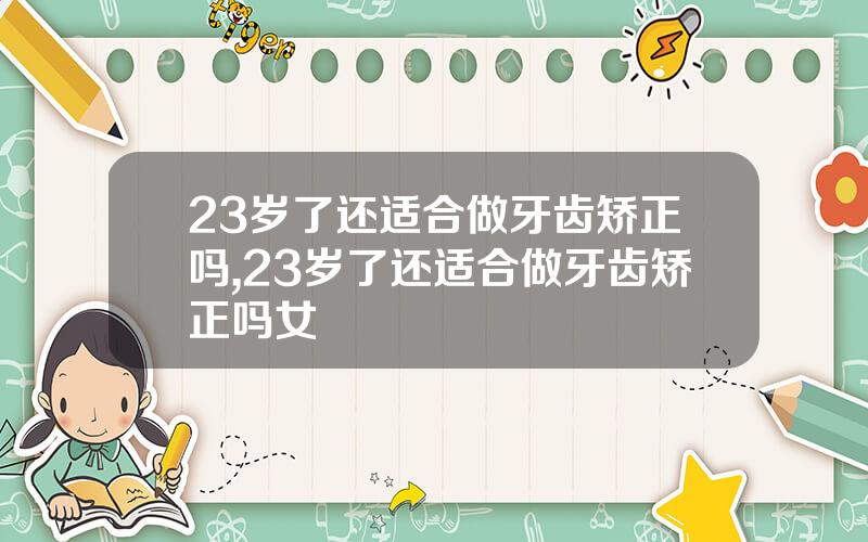 23岁了还适合做牙齿矫正吗,23岁了还适合做牙齿矫正吗女