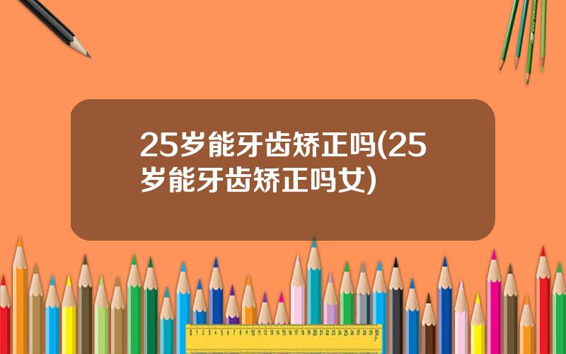 25岁能牙齿矫正吗(25岁能牙齿矫正吗女)