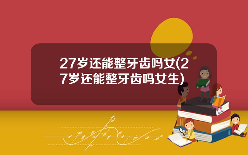 27岁还能整牙齿吗女(27岁还能整牙齿吗女生)