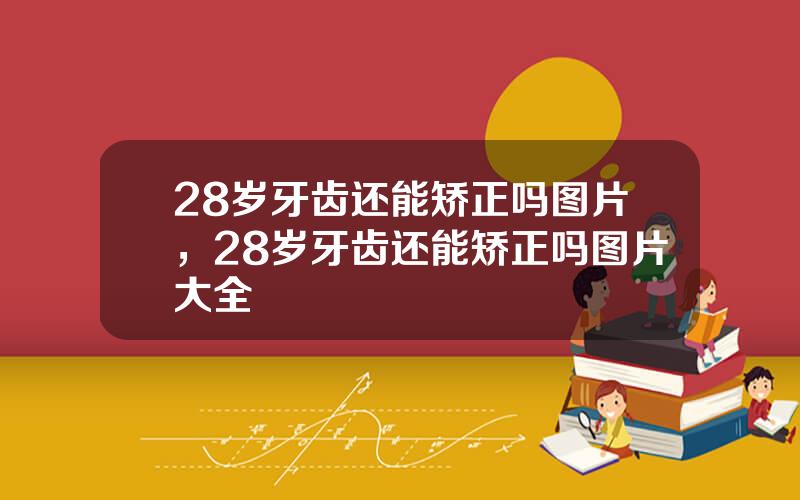 28岁牙齿还能矫正吗图片，28岁牙齿还能矫正吗图片大全