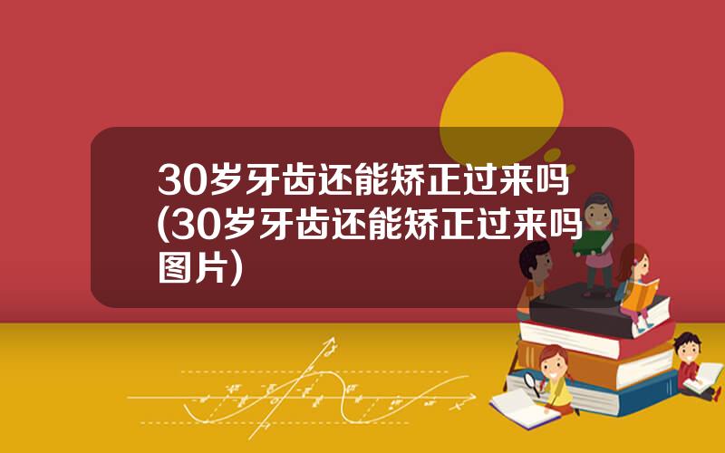 30岁牙齿还能矫正过来吗(30岁牙齿还能矫正过来吗图片)