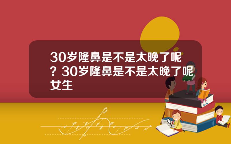 30岁隆鼻是不是太晚了呢？30岁隆鼻是不是太晚了呢女生