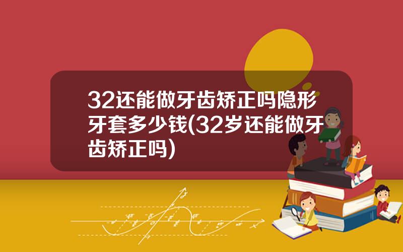 32还能做牙齿矫正吗隐形牙套多少钱(32岁还能做牙齿矫正吗)