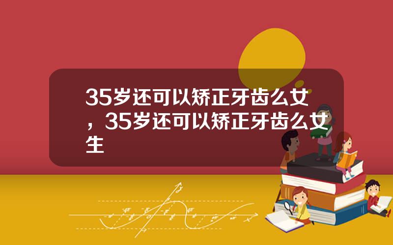 35岁还可以矫正牙齿么女，35岁还可以矫正牙齿么女生