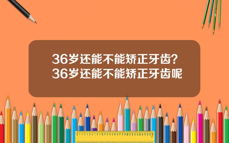 36岁还能不能矫正牙齿？36岁还能不能矫正牙齿呢