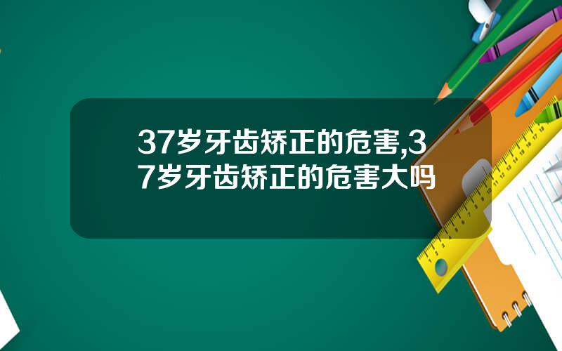 37岁牙齿矫正的危害,37岁牙齿矫正的危害大吗
