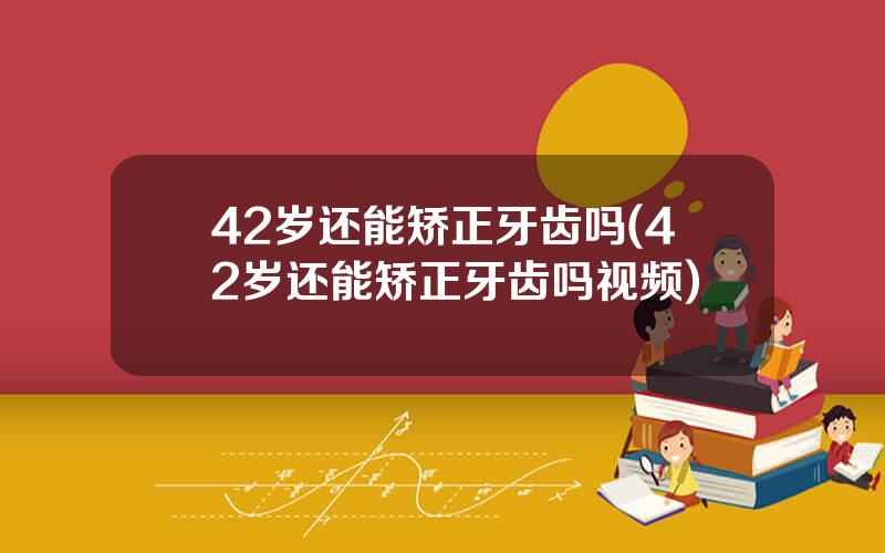 42岁还能矫正牙齿吗(42岁还能矫正牙齿吗视频)
