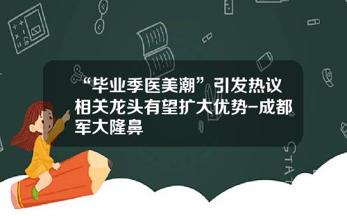 “毕业季医美潮”引发热议相关龙头有望扩大优势-成都军大隆鼻