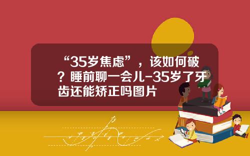 “35岁焦虑”，该如何破？睡前聊一会儿-35岁了牙齿还能矫正吗图片