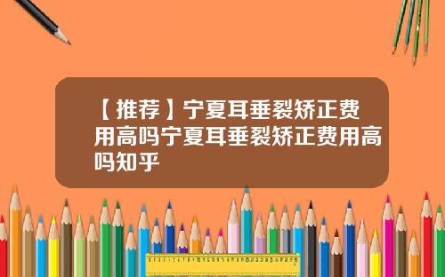 【推荐】宁夏耳垂裂矫正费用高吗宁夏耳垂裂矫正费用高吗知乎