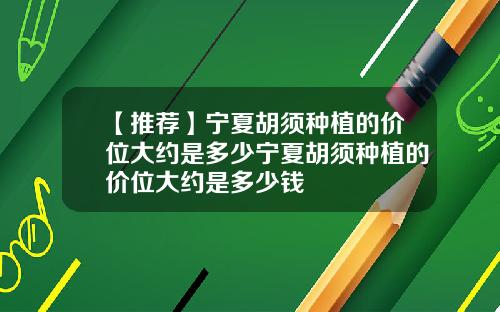 【推荐】宁夏胡须种植的价位大约是多少宁夏胡须种植的价位大约是多少钱