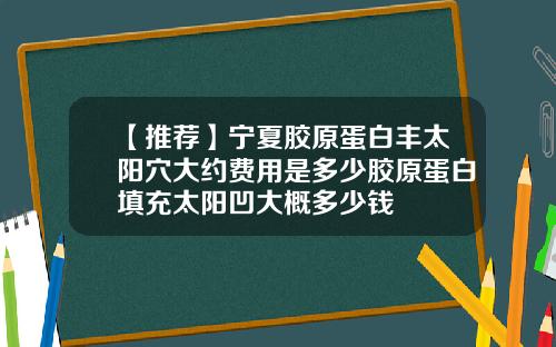 【推荐】宁夏胶原蛋白丰太阳穴大约费用是多少胶原蛋白填充太阳凹大概多少钱