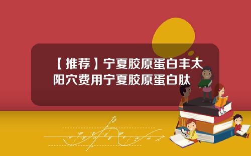 【推荐】宁夏胶原蛋白丰太阳穴费用宁夏胶原蛋白肽