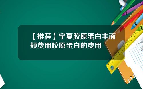 【推荐】宁夏胶原蛋白丰面颊费用胶原蛋白的费用