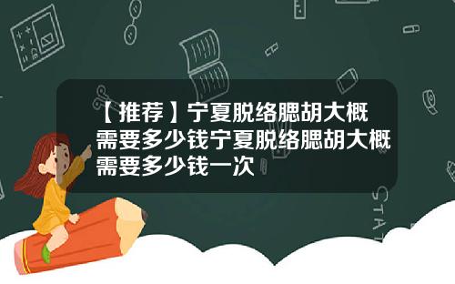 【推荐】宁夏脱络腮胡大概需要多少钱宁夏脱络腮胡大概需要多少钱一次