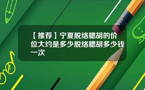 【推荐】宁夏脱络腮胡的价位大约是多少脱络腮胡多少钱一次