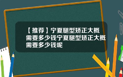 【推荐】宁夏腿型矫正大概需要多少钱宁夏腿型矫正大概需要多少钱呢