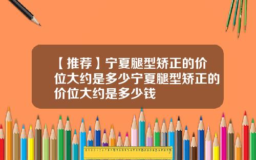 【推荐】宁夏腿型矫正的价位大约是多少宁夏腿型矫正的价位大约是多少钱