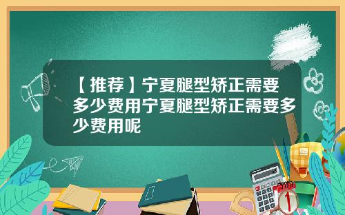 【推荐】宁夏腿型矫正需要多少费用宁夏腿型矫正需要多少费用呢