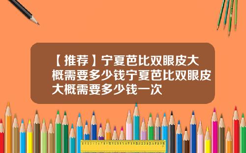 【推荐】宁夏芭比双眼皮大概需要多少钱宁夏芭比双眼皮大概需要多少钱一次