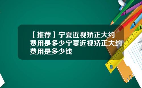 【推荐】宁夏近视矫正大约费用是多少宁夏近视矫正大约费用是多少钱