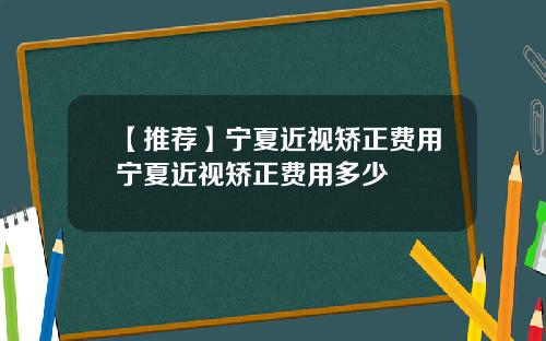 【推荐】宁夏近视矫正费用宁夏近视矫正费用多少