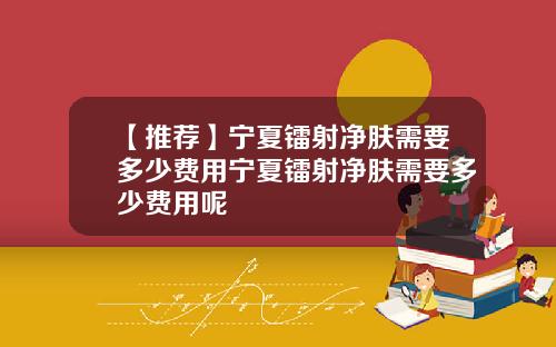 【推荐】宁夏镭射净肤需要多少费用宁夏镭射净肤需要多少费用呢