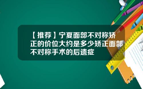 【推荐】宁夏面部不对称矫正的价位大约是多少矫正面部不对称手术的后遗症