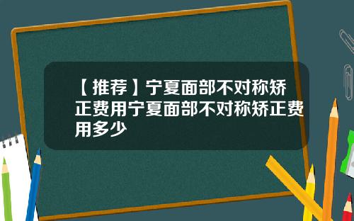 【推荐】宁夏面部不对称矫正费用宁夏面部不对称矫正费用多少