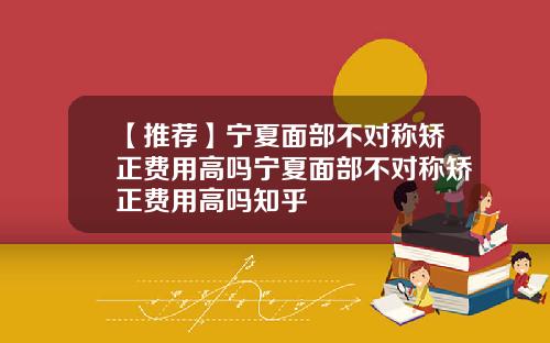 【推荐】宁夏面部不对称矫正费用高吗宁夏面部不对称矫正费用高吗知乎