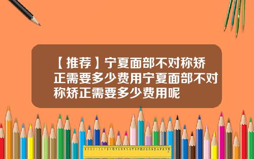 【推荐】宁夏面部不对称矫正需要多少费用宁夏面部不对称矫正需要多少费用呢
