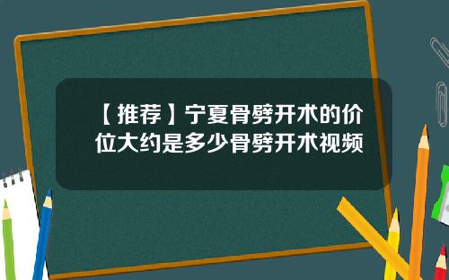 【推荐】宁夏骨劈开术的价位大约是多少骨劈开术视频