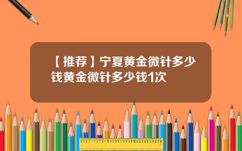 【推荐】宁夏黄金微针多少钱黄金微针多少钱1次
