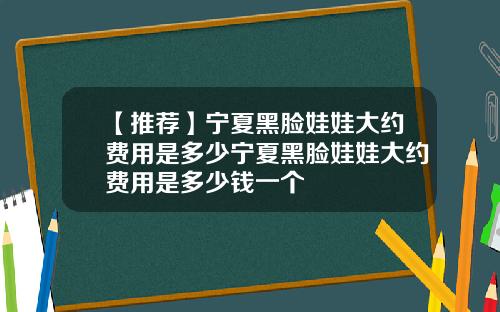 【推荐】宁夏黑脸娃娃大约费用是多少宁夏黑脸娃娃大约费用是多少钱一个