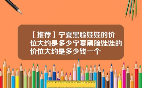 【推荐】宁夏黑脸娃娃的价位大约是多少宁夏黑脸娃娃的价位大约是多少钱一个