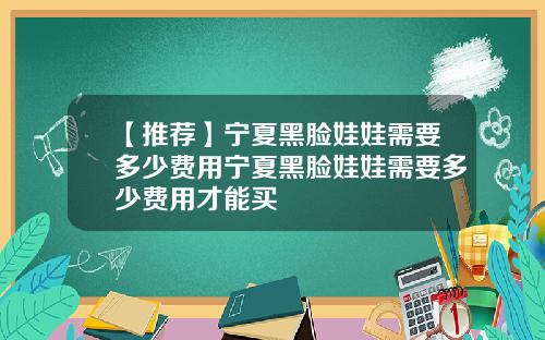【推荐】宁夏黑脸娃娃需要多少费用宁夏黑脸娃娃需要多少费用才能买
