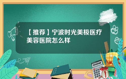 【推荐】宁波时光美极医疗美容医院怎么样