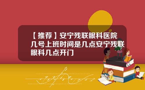 【推荐】安宁残联眼科医院几号上班时间是几点安宁残联眼科几点开门