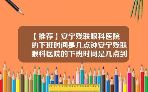【推荐】安宁残联眼科医院的下班时间是几点钟安宁残联眼科医院的下班时间是几点到几点