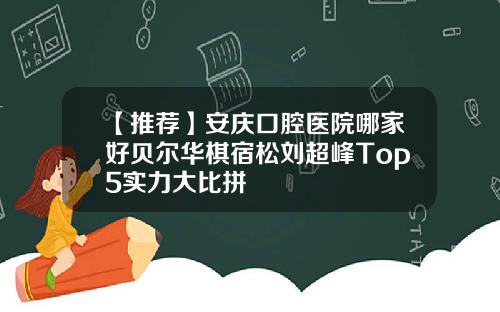 【推荐】安庆口腔医院哪家好贝尔华棋宿松刘超峰Top5实力大比拼